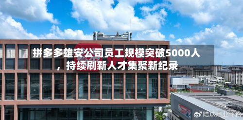 拼多多雄安公司员工规模突破5000人，持续刷新人才集聚新纪录-第1张图片