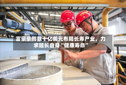 富豪豪掷数十亿美元布局长寿产业，力求延长自身“健康寿命”-第2张图片
