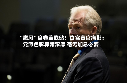 “鹰风	”席卷美联储！白宫高官痛批：党派色彩异常浓厚 毫无加息必要-第1张图片